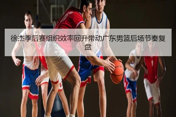 徐杰季后赛组织效率回升带动广东男篮后场节奏复盘