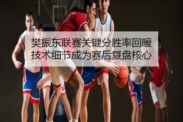 樊振东联赛关键分胜率回暖 技术细节成为赛后复盘核心