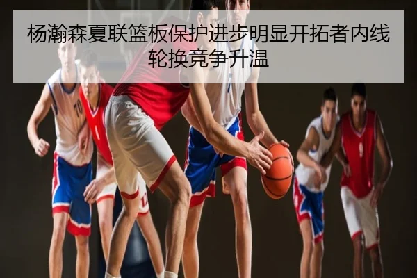 杨瀚森夏联篮板保护进步明显开拓者内线轮换竞争升温